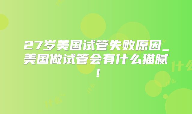 27岁美国试管失败原因_美国做试管会有什么猫腻！