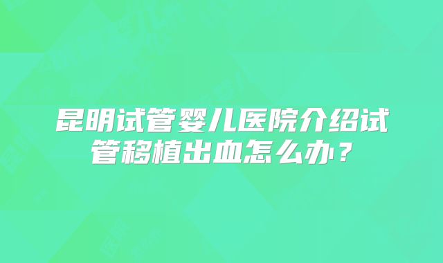 昆明试管婴儿医院介绍试管移植出血怎么办？