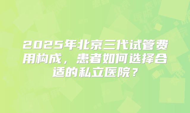 2025年北京三代试管费用构成，患者如何选择合适的私立医院？