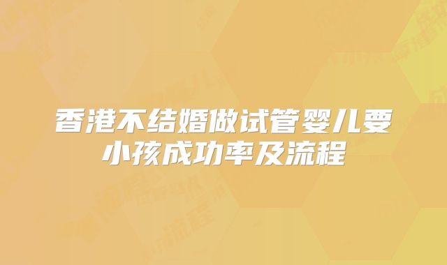 香港不结婚做试管婴儿要小孩成功率及流程