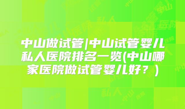 中山做试管|中山试管婴儿私人医院排名一览(中山哪家医院做试管婴儿好？)