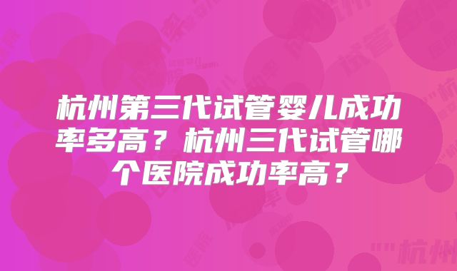 杭州第三代试管婴儿成功率多高？杭州三代试管哪个医院成功率高？