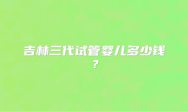 吉林三代试管婴儿多少钱?