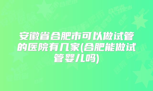 安徽省合肥市可以做试管的医院有几家(合肥能做试管婴儿吗)