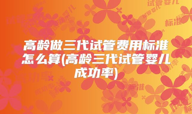 高龄做三代试管费用标准怎么算(高龄三代试管婴儿成功率)
