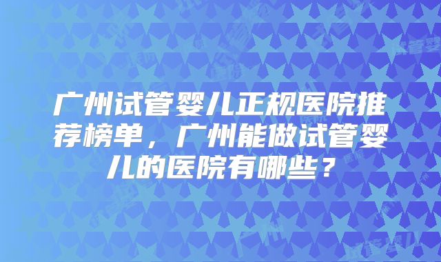 广州试管婴儿正规医院推荐榜单，广州能做试管婴儿的医院有哪些？
