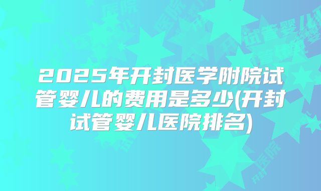 2025年开封医学附院试管婴儿的费用是多少(开封试管婴儿医院排名)