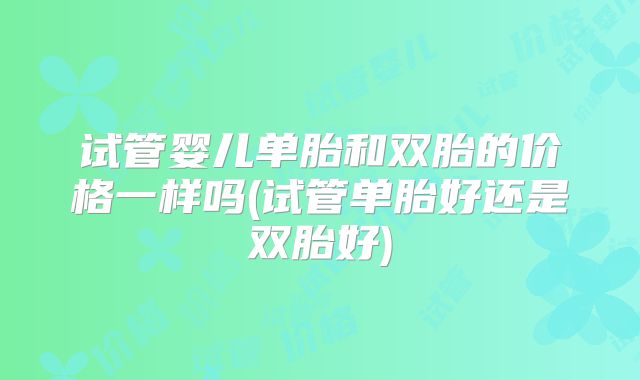试管婴儿单胎和双胎的价格一样吗(试管单胎好还是双胎好)