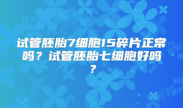 试管胚胎7细胞15碎片正常吗？试管胚胎七细胞好吗？