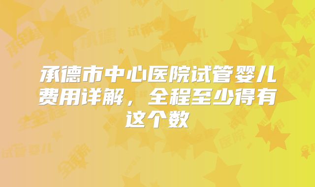 承德市中心医院试管婴儿费用详解，全程至少得有这个数