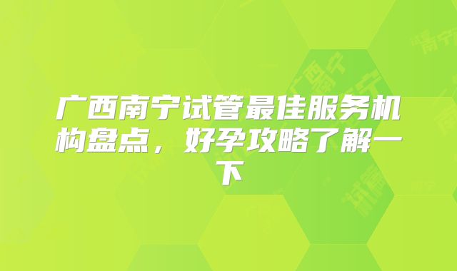 广西南宁试管最佳服务机构盘点，好孕攻略了解一下