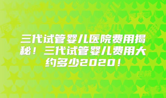 三代试管婴儿医院费用揭秘！三代试管婴儿费用大约多少2020！