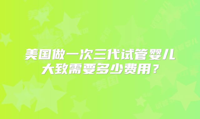 美国做一次三代试管婴儿大致需要多少费用？