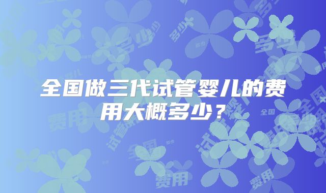 全国做三代试管婴儿的费用大概多少？