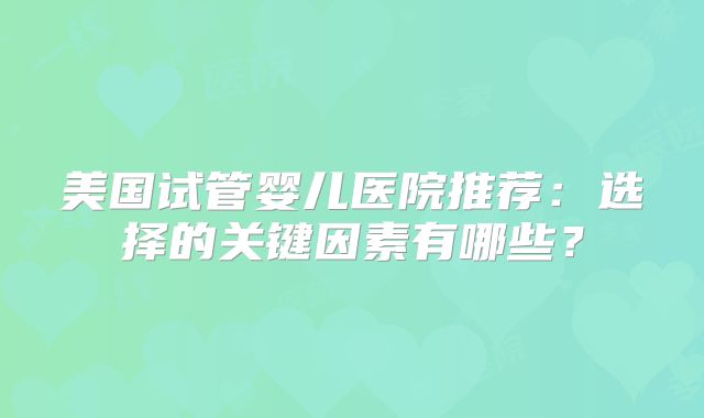 美国试管婴儿医院推荐：选择的关键因素有哪些？