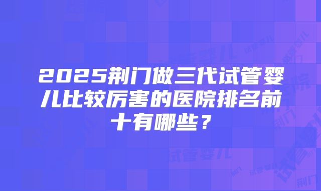 2025荆门做三代试管婴儿比较厉害的医院排名前十有哪些?