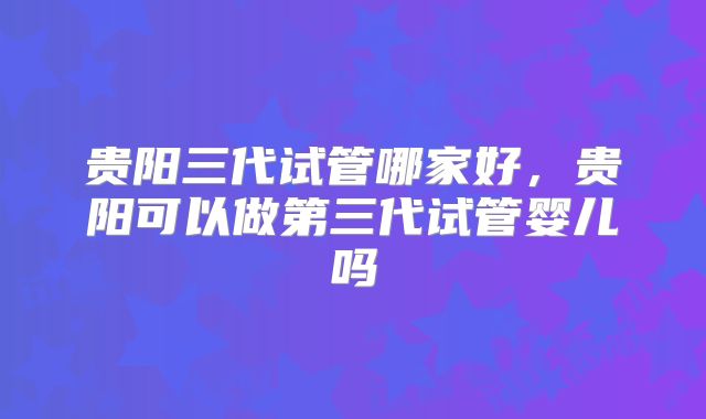 贵阳三代试管哪家好，贵阳可以做第三代试管婴儿吗