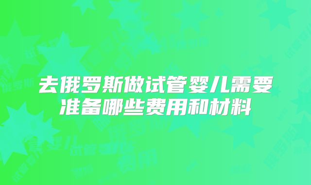 去俄罗斯做试管婴儿需要准备哪些费用和材料