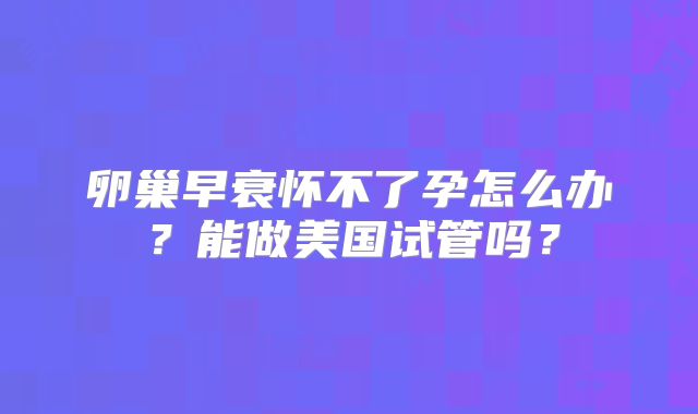 卵巢早衰怀不了孕怎么办？能做美国试管吗？