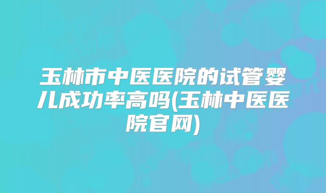 玉林市中医医院的试管婴儿成功率高吗(玉林中医医院官网)