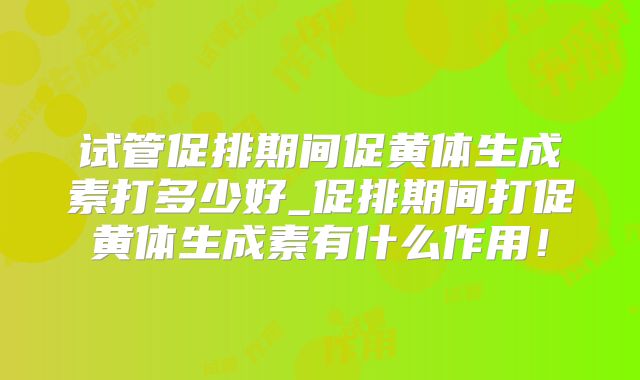 试管促排期间促黄体生成素打多少好_促排期间打促黄体生成素有什么作用!
