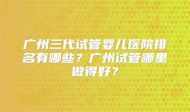 广州三代试管婴儿医院排名有哪些？广州试管哪里做得好？