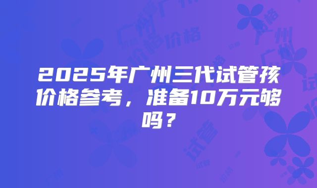 2025年广州三代试管孩价格参考,准备10万元够吗?