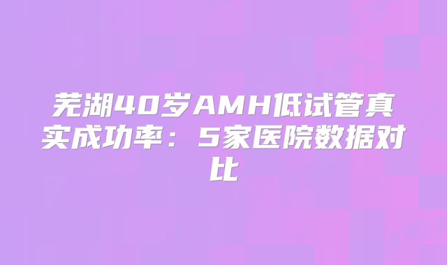 芜湖40岁AMH低试管真实成功率：5家医院数据对比