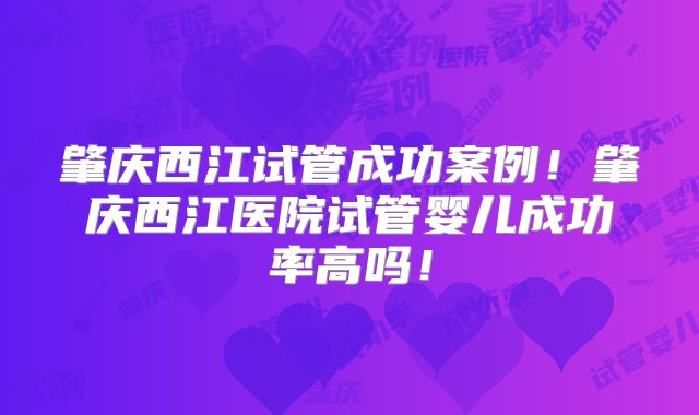 肇庆西江试管成功案例！肇庆西江医院试管婴儿成功率高吗！