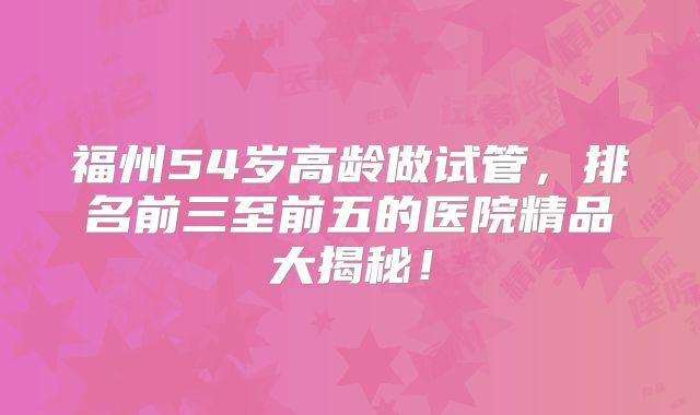 福州54岁高龄做试管，排名前三至前五的医院精品大揭秘！