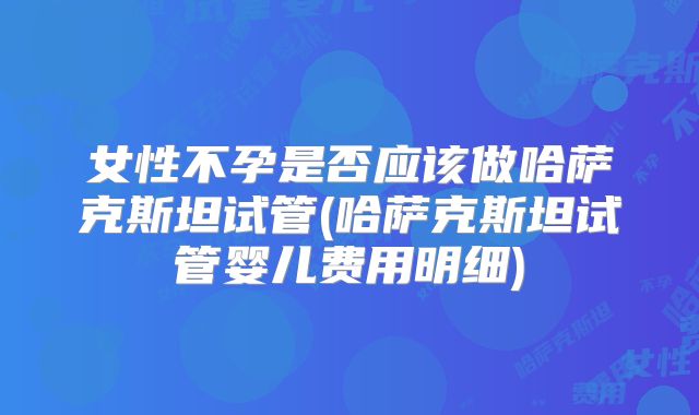 女性不孕是否应该做哈萨克斯坦试管(哈萨克斯坦试管婴儿费用明细)