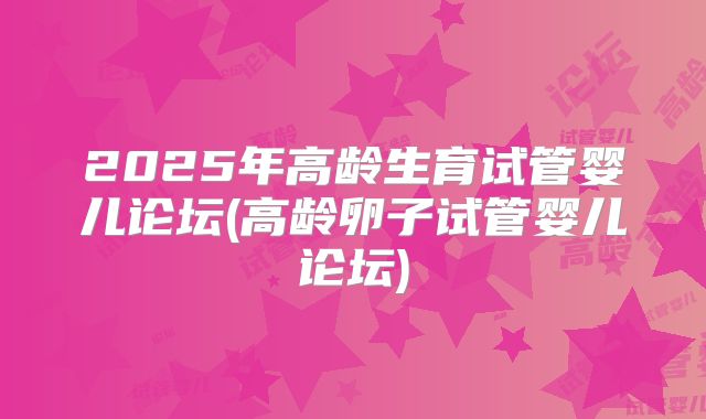2025年高龄生育试管婴儿论坛(高龄卵子试管婴儿论坛)