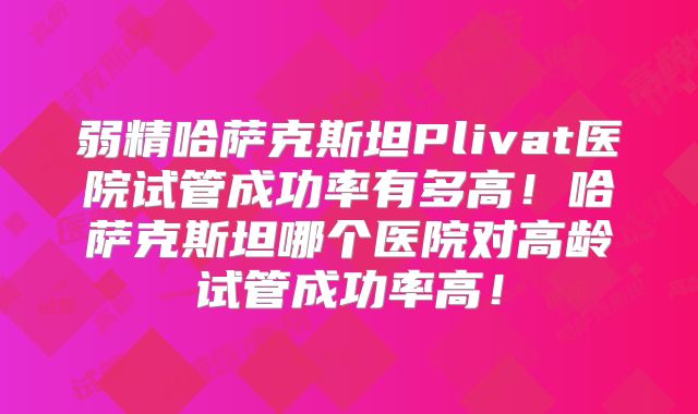 弱精哈萨克斯坦Plivat医院试管成功率有多高！哈萨克斯坦哪个医院对高龄试管成功率高！