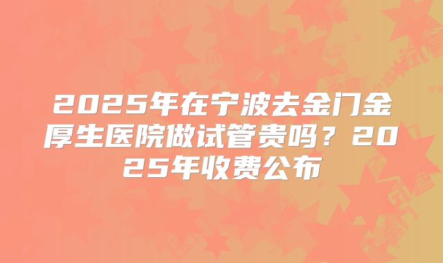 2025年在宁波去金门金厚生医院做试管贵吗？2025年收费公布