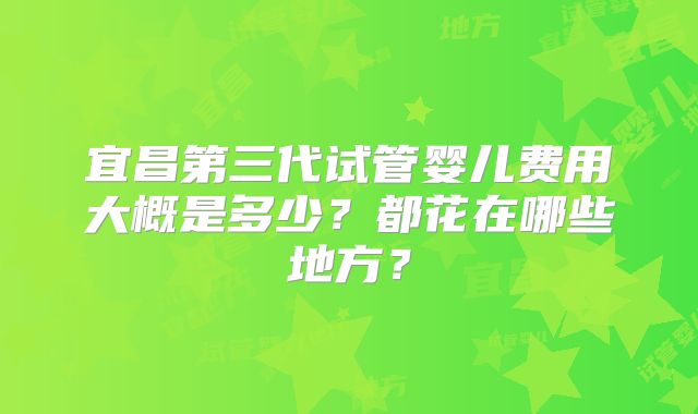 宜昌第三代试管婴儿费用大概是多少?都花在哪些地方?