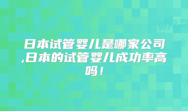 日本试管婴儿是哪家公司,日本的试管婴儿成功率高吗！
