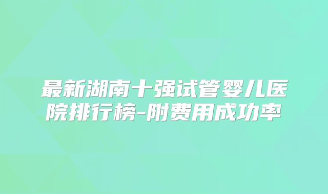 最新湖南十强试管婴儿医院排行榜-附费用成功率