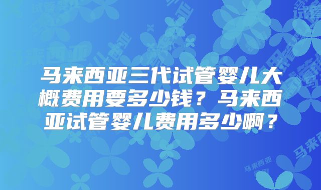 马来西亚三代试管婴儿大概费用要多少钱?马来西亚试管婴儿费用多少啊?