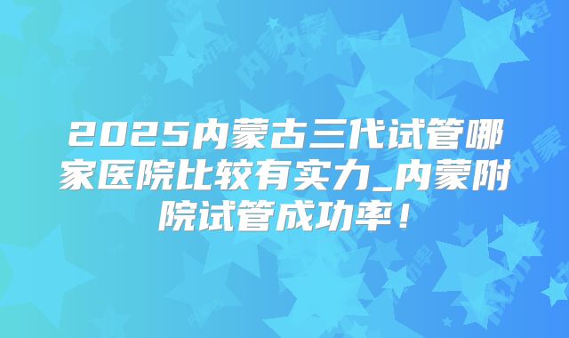 2025内蒙古三代试管哪家医院比较有实力_内蒙附院试管成功率！