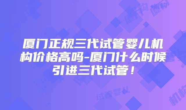 厦门正规三代试管婴儿机构价格高吗-厦门什么时候引进三代试管！
