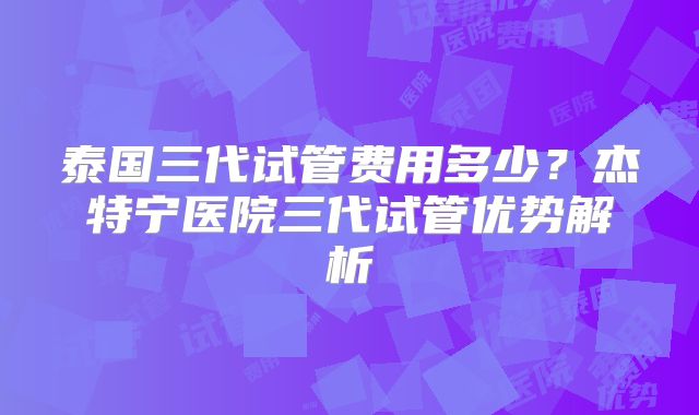 泰国三代试管费用多少?杰特宁医院三代试管优势解析
