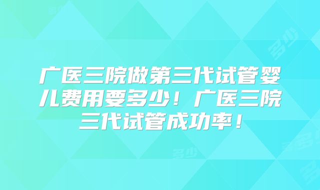 广医三院做第三代试管婴儿费用要多少！广医三院三代试管成功率！