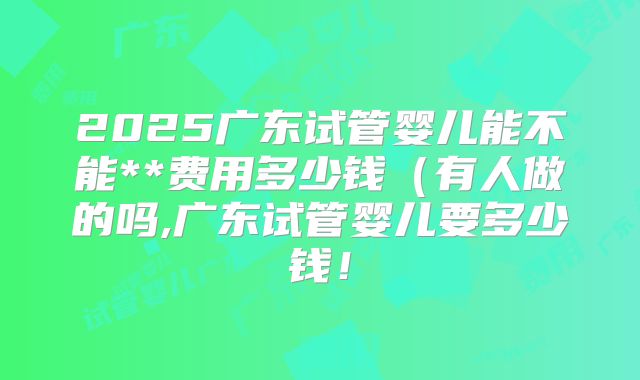 2025广东试管婴儿能不能**费用多少钱(有人做的吗,广东试管婴儿要多少钱!