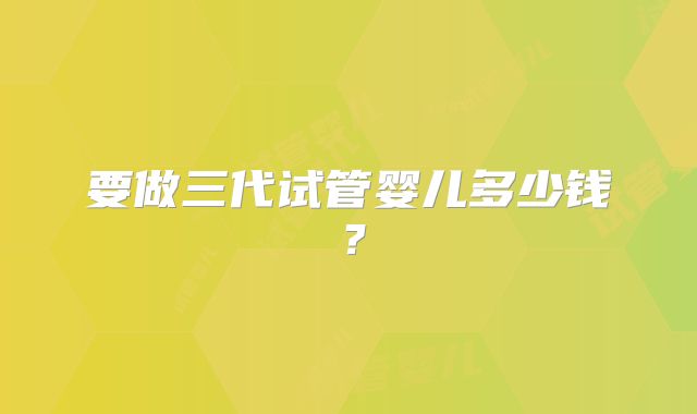 要做三代试管婴儿多少钱？