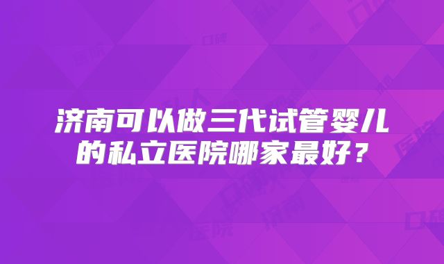 济南可以做三代试管婴儿的私立医院哪家最好?