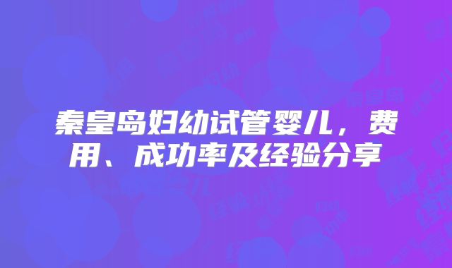 秦皇岛妇幼试管婴儿,费用、成功率及经验分享