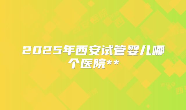 2025年西安试管婴儿哪个医院**