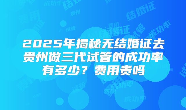 2025年揭秘无结婚证去贵州做三代试管的成功率有多少?费用贵吗