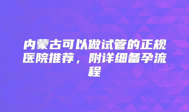 内蒙古可以做试管的正规医院推荐，附详细备孕流程