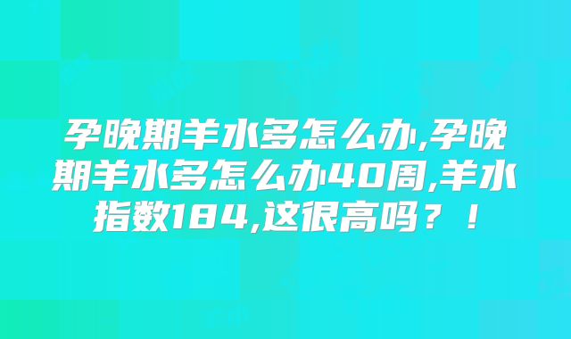 孕晚期羊水多怎么办,孕晚期羊水多怎么办40周,羊水指数184,这很高吗？！